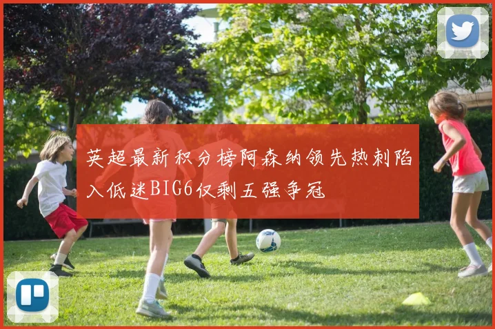 英超最新积分榜阿森纳领先热刺陷入低迷BIG6仅剩五强争冠