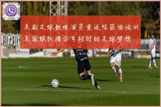 美剧足球教练演员重返绿茵场试训美国球队揭示年轻时的足球梦想