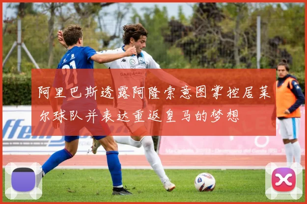 阿里巴斯透露阿隆索意图掌控居莱尔球队并表达重返皇马的梦想