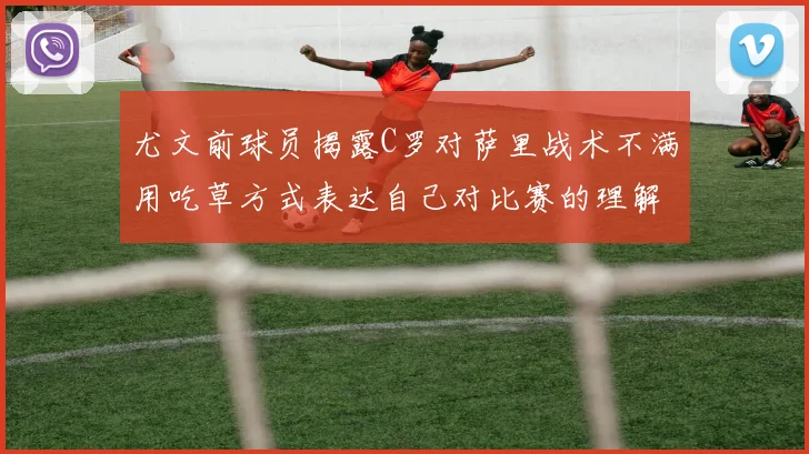 尤文前球员揭露C罗对萨里战术不满用吃草方式表达自己对比赛的理解