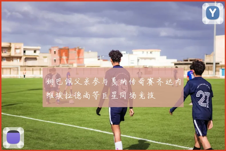 姆巴佩父亲参与戛纳传奇赛齐达内维埃拉德尚等巨星同场竞技