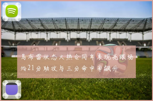 乌布雷状态火热合同年表现亮眼场均21分助攻与三分命中率飙升