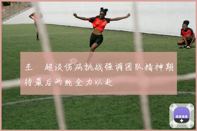 王燊超谈伤病挑战强调团队精神期待最后两轮全力以赴