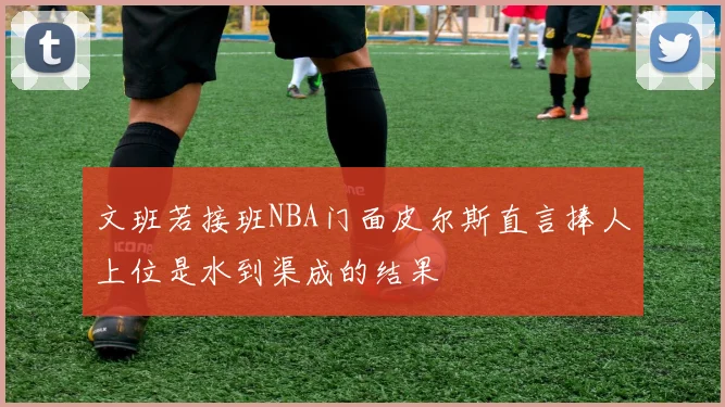 文班若接班NBA门面皮尔斯直言捧人上位是水到渠成的结果