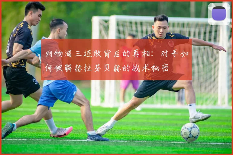 利物浦三连败背后的真相：对手如何破解赫拉芬贝赫的战术秘密