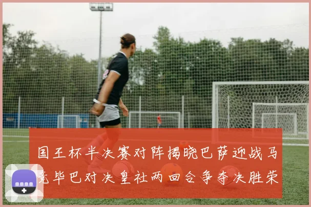 国王杯半决赛对阵揭晓巴萨迎战马竞毕巴对决皇社两回合争夺决胜荣耀
