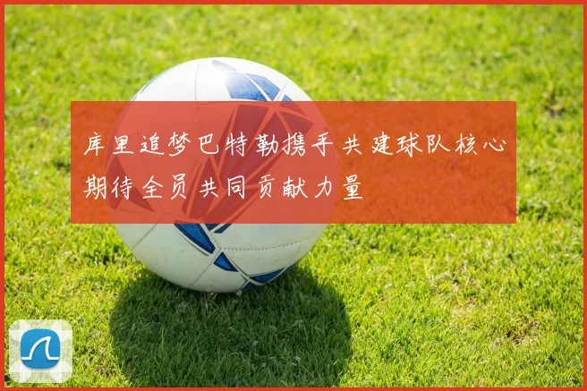 库里追梦巴特勒携手共建球队核心期待全员共同贡献力量