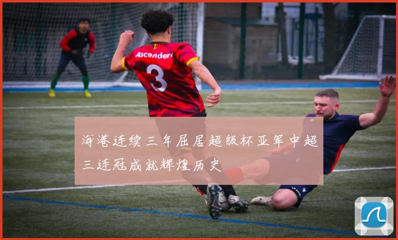 海港连续三年屈居超级杯亚军中超三连冠成就辉煌历史