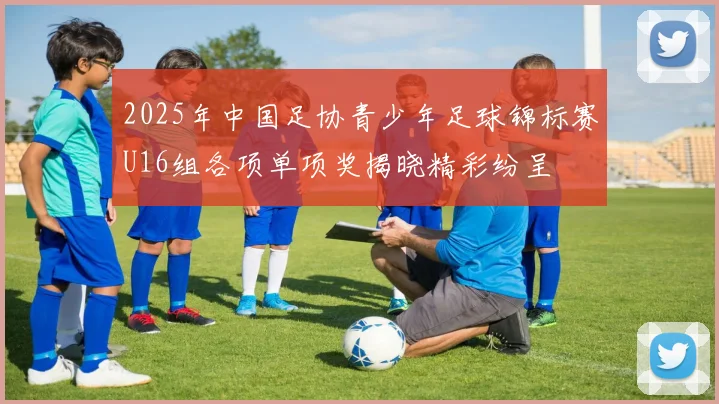 2025年中国足协青少年足球锦标赛U16组各项单项奖揭晓精彩纷呈