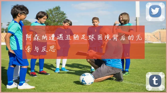 阿森纳遭遇丑陋足球困境背后的无奈与反思