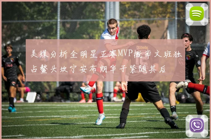 美媒分析全明星正赛MVP概率文班独占鳌头坎宁安布朗华子紧随其后